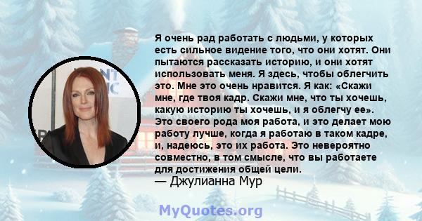 Я очень рад работать с людьми, у которых есть сильное видение того, что они хотят. Они пытаются рассказать историю, и они хотят использовать меня. Я здесь, чтобы облегчить это. Мне это очень нравится. Я как: «Скажи мне, 