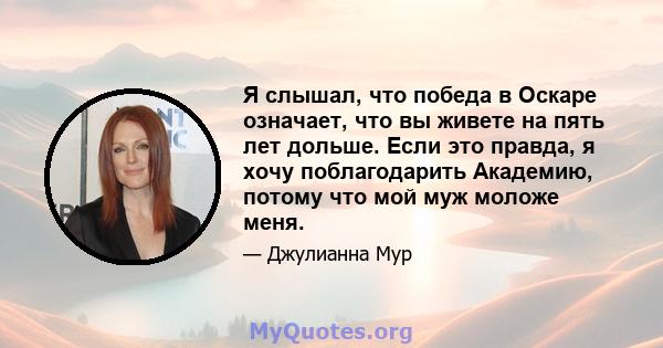 Я слышал, что победа в Оскаре означает, что вы живете на пять лет дольше. Если это правда, я хочу поблагодарить Академию, потому что мой муж моложе меня.