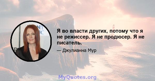 Я во власти других, потому что я не режиссер. Я не продюсер. Я не писатель.