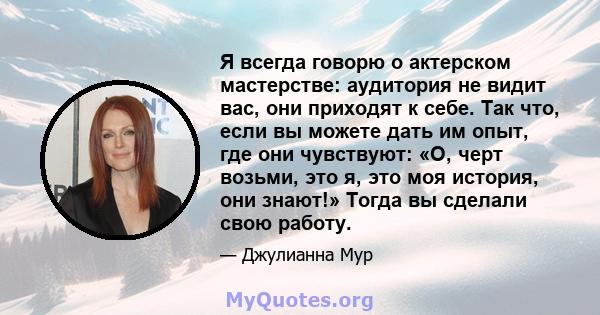 Я всегда говорю о актерском мастерстве: аудитория не видит вас, они приходят к себе. Так что, если вы можете дать им опыт, где они чувствуют: «О, черт возьми, это я, это моя история, они знают!» Тогда вы сделали свою