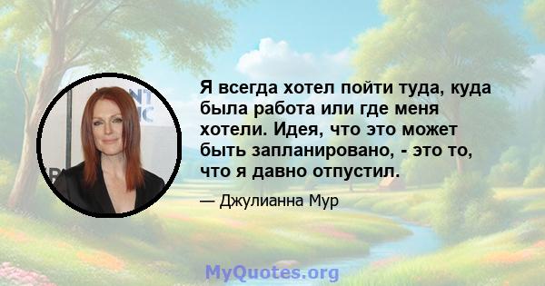 Я всегда хотел пойти туда, куда была работа или где меня хотели. Идея, что это может быть запланировано, - это то, что я давно отпустил.