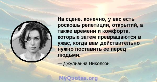 На сцене, конечно, у вас есть роскошь репетиции, открытий, а также времени и комфорта, которые затем превращаются в ужас, когда вам действительно нужно поставить ее перед людьми.