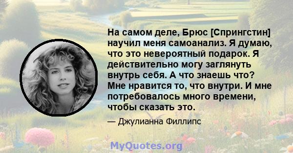 На самом деле, Брюс [Спрингстин] научил меня самоанализ. Я думаю, что это невероятный подарок. Я действительно могу заглянуть внутрь себя. А что знаешь что? Мне нравится то, что внутри. И мне потребовалось много