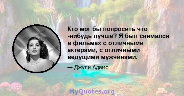 Кто мог бы попросить что -нибудь лучше? Я был снимался в фильмах с отличными актерами, с отличными ведущими мужчинами.