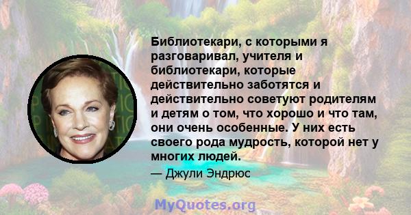 Библиотекари, с которыми я разговаривал, учителя и библиотекари, которые действительно заботятся и действительно советуют родителям и детям о том, что хорошо и что там, они очень особенные. У них есть своего рода