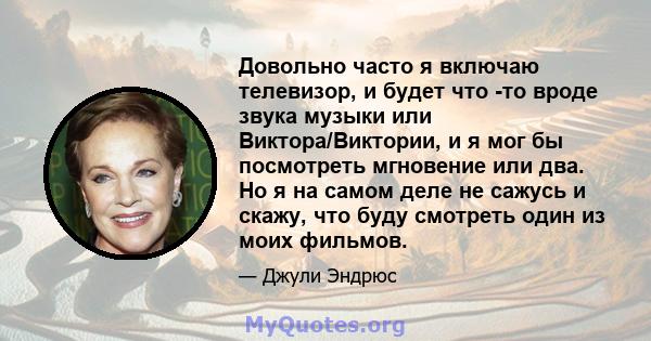 Довольно часто я включаю телевизор, и будет что -то вроде звука музыки или Виктора/Виктории, и я мог бы посмотреть мгновение или два. Но я на самом деле не сажусь и скажу, что буду смотреть один из моих фильмов.