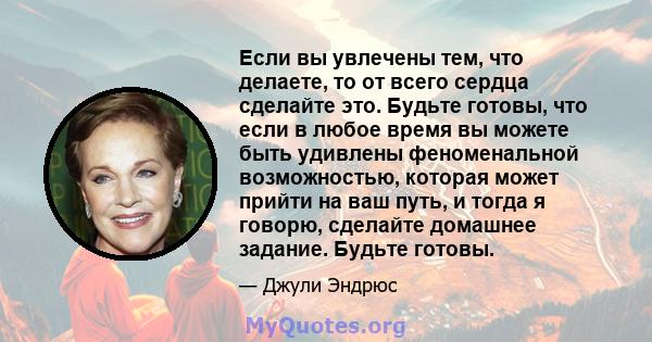 Если вы увлечены тем, что делаете, то от всего сердца сделайте это. Будьте готовы, что если в любое время вы можете быть удивлены феноменальной возможностью, которая может прийти на ваш путь, и тогда я говорю, сделайте