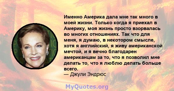 Именно Америка дала мне так много в моей жизни. Только когда я приехал в Америку, моя жизнь просто взорвалась во многих отношениях. Так что для меня, я думаю, в некотором смысле, хотя я английский, я живу американской