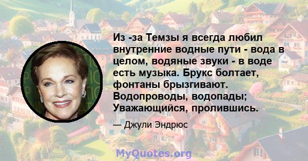 Из -за Темзы я всегда любил внутренние водные пути - вода в целом, водяные звуки - в воде есть музыка. Брукс болтает, фонтаны брызгивают. Водопроводы, водопады; Уважающийся, пролившись.