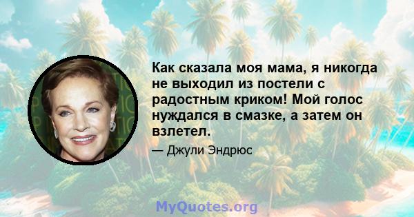 Как сказала моя мама, я никогда не выходил из постели с радостным криком! Мой голос нуждался в смазке, а затем он взлетел.