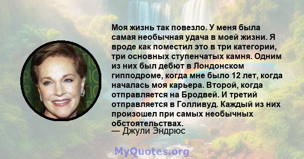 Моя жизнь так повезло. У меня была самая необычная удача в моей жизни. Я вроде как поместил это в три категории, три основных ступенчатых камня. Одним из них был дебют в Лондонском гипподроме, когда мне было 12 лет,