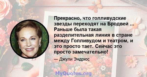 Прекрасно, что голливудские звезды переходят на Бродвей ... Раньше была такая разделительная линия в стране между Голливудом и театром, и это просто тает. Сейчас это просто замечательно!