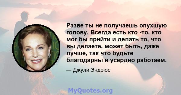 Разве ты не получаешь опухшую голову. Всегда есть кто -то, кто мог бы прийти и делать то, что вы делаете, может быть, даже лучше, так что будьте благодарны и усердно работаем.