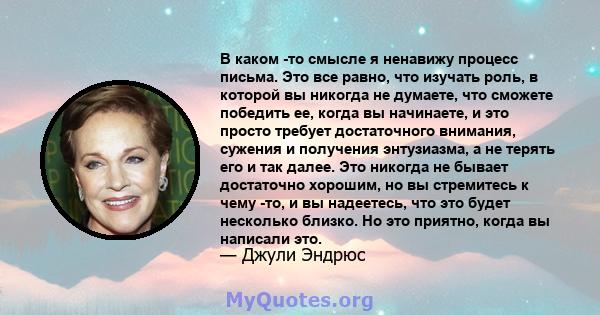 В каком -то смысле я ненавижу процесс письма. Это все равно, что изучать роль, в которой вы никогда не думаете, что сможете победить ее, когда вы начинаете, и это просто требует достаточного внимания, сужения и