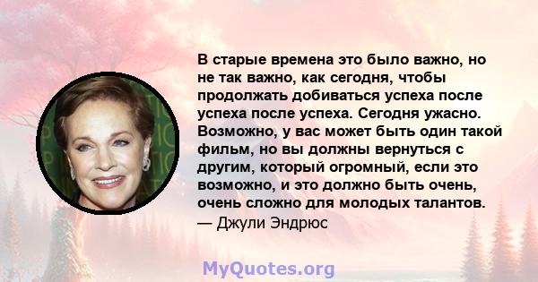 В старые времена это было важно, но не так важно, как сегодня, чтобы продолжать добиваться успеха после успеха после успеха. Сегодня ужасно. Возможно, у вас может быть один такой фильм, но вы должны вернуться с другим,