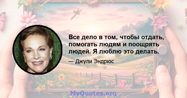 Все дело в том, чтобы отдать, помогать людям и поощрять людей. Я люблю это делать.