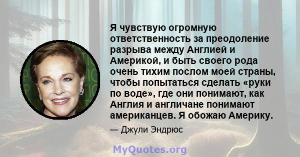 Я чувствую огромную ответственность за преодоление разрыва между Англией и Америкой, и быть своего рода очень тихим послом моей страны, чтобы попытаться сделать «руки по воде», где они понимают, как Англия и англичане