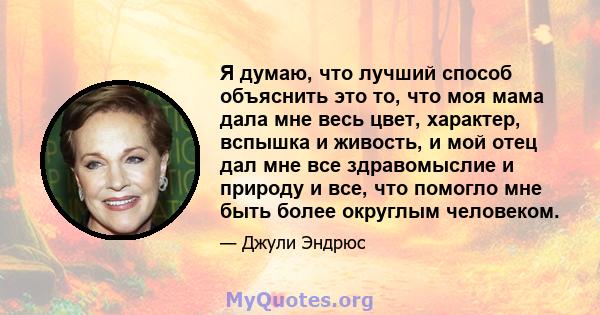 Я думаю, что лучший способ объяснить это то, что моя мама дала мне весь цвет, характер, вспышка и живость, и мой отец дал мне все здравомыслие и природу и все, что помогло мне быть более округлым человеком.