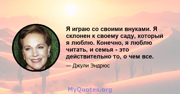 Я играю со своими внуками. Я склонен к своему саду, который я люблю. Конечно, я люблю читать, и семья - это действительно то, о чем все.