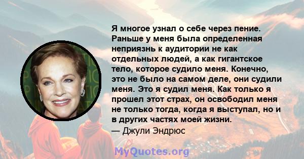 Я многое узнал о себе через пение. Раньше у меня была определенная неприязнь к аудитории не как отдельных людей, а как гигантское тело, которое судило меня. Конечно, это не было на самом деле, они судили меня. Это я