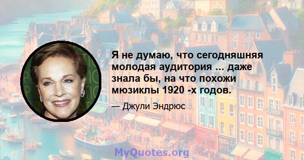 Я не думаю, что сегодняшняя молодая аудитория ... даже знала бы, на что похожи мюзиклы 1920 -х годов.