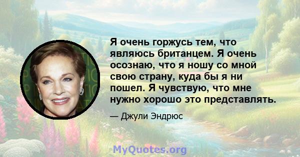 Я очень горжусь тем, что являюсь британцем. Я очень осознаю, что я ношу со мной свою страну, куда бы я ни пошел. Я чувствую, что мне нужно хорошо это представлять.