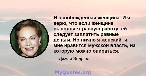 Я освобожденная женщина. И я верю, что если женщина выполняет равную работу, ей следует заплатить равные деньги. Но лично я женский, и мне нравится мужской власть, на которую можно опираться.