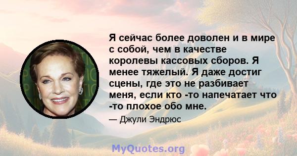 Я сейчас более доволен и в мире с собой, чем в качестве королевы кассовых сборов. Я менее тяжелый. Я даже достиг сцены, где это не разбивает меня, если кто -то напечатает что -то плохое обо мне.