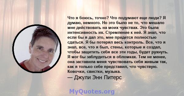 Что я боюсь, точно? Что подумают еще люди? Я думаю, немного. Но это было не то, что мешало мне действовать на моих чувствах. Это была интенсивность их. Стремление к ней. Я знал, что если бы я дал это, мне придется