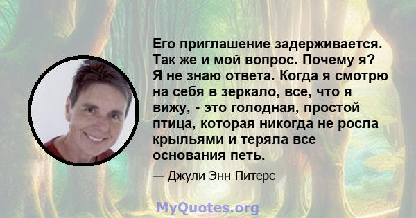 Его приглашение задерживается. Так же и мой вопрос. Почему я? Я не знаю ответа. Когда я смотрю на себя в зеркало, все, что я вижу, - это голодная, простой птица, которая никогда не росла крыльями и теряла все основания