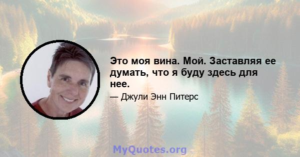 Это моя вина. Мой. Заставляя ее думать, что я буду здесь для нее.