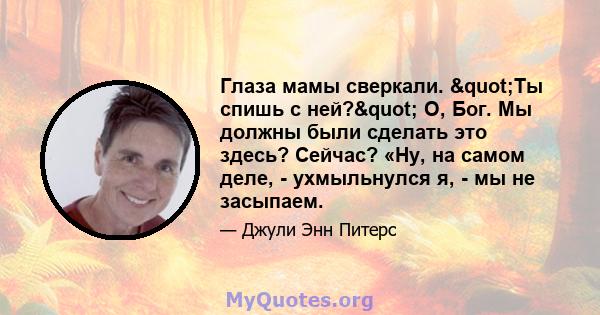 Глаза мамы сверкали. "Ты спишь с ней?" О, Бог. Мы должны были сделать это здесь? Сейчас? «Ну, на самом деле, - ухмыльнулся я, - мы не засыпаем.