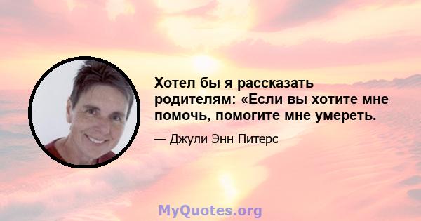 Хотел бы я рассказать родителям: «Если вы хотите мне помочь, помогите мне умереть.