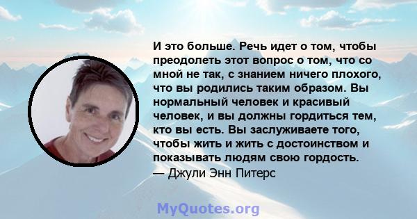 И это больше. Речь идет о том, чтобы преодолеть этот вопрос о том, что со мной не так, с знанием ничего плохого, что вы родились таким образом. Вы нормальный человек и красивый человек, и вы должны гордиться тем, кто вы 