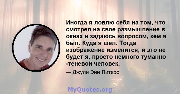 Иногда я ловлю себя на том, что смотрел на свое размышление в окнах и задаюсь вопросом, кем я был. Куда я шел. Тогда изображение изменится, и это не будет я, просто немного туманно -теневой человек.