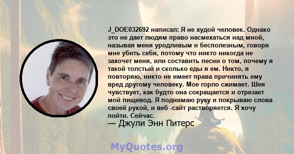 J_DOE032692 написал: Я не худой человек. Однако это не дает людям право насмехаться над мной, называя меня уродливым и бесполезным, говоря мне убить себя, потому что никто никогда не захочет меня, или составить песни о