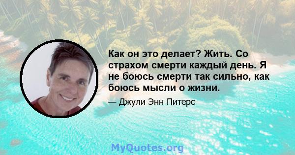 Как он это делает? Жить. Со страхом смерти каждый день. Я не боюсь смерти так сильно, как боюсь мысли о жизни.