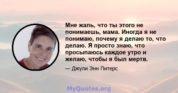 Мне жаль, что ты этого не понимаешь, мама. Иногда я не понимаю, почему я делаю то, что делаю. Я просто знаю, что просыпаюсь каждое утро и желаю, чтобы я был мертв.