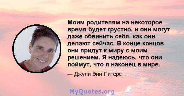 Моим родителям на некоторое время будет грустно, и они могут даже обвинить себя, как они делают сейчас. В конце концов они придут к миру с моим решением. Я надеюсь, что они поймут, что я наконец в мире.