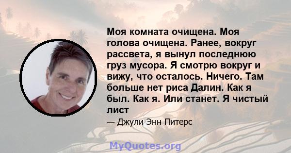 Моя комната очищена. Моя голова очищена. Ранее, вокруг рассвета, я вынул последнюю груз мусора. Я смотрю вокруг и вижу, что осталось. Ничего. Там больше нет риса Далин. Как я был. Как я. Или станет. Я чистый лист