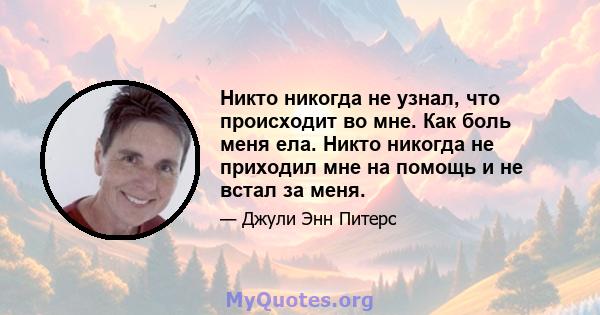 Никто никогда не узнал, что происходит во мне. Как боль меня ела. Никто никогда не приходил мне на помощь и не встал за меня.