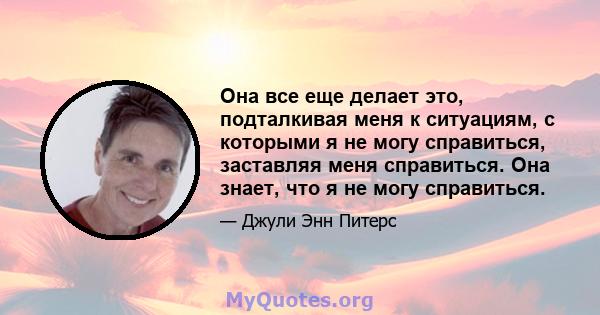 Она все еще делает это, подталкивая меня к ситуациям, с которыми я не могу справиться, заставляя меня справиться. Она знает, что я не могу справиться.