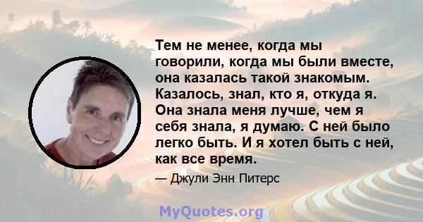 Тем не менее, когда мы говорили, когда мы были вместе, она казалась такой знакомым. Казалось, знал, кто я, откуда я. Она знала меня лучше, чем я себя знала, я думаю. С ней было легко быть. И я хотел быть с ней, как все