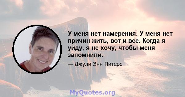 У меня нет намерения. У меня нет причин жить, вот и все. Когда я уйду, я не хочу, чтобы меня запомнили.