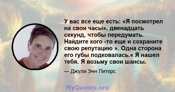 У вас все еще есть: «Я посмотрел на свои часы», двенадцать секунд, чтобы передумать. Найдите кого -то еще и сохраните свою репутацию ». Одна сторона его губы подковалась.« Я нашел тебя. Я возьму свои шансы.