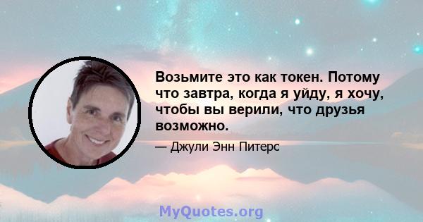 Возьмите это как токен. Потому что завтра, когда я уйду, я хочу, чтобы вы верили, что друзья возможно.