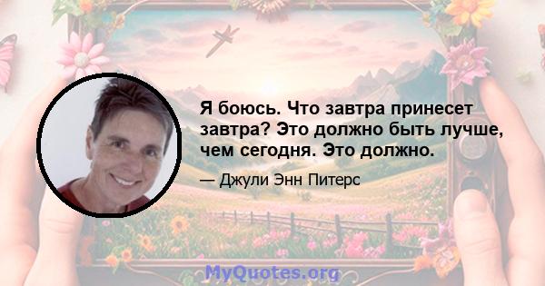 Я боюсь. Что завтра принесет завтра? Это должно быть лучше, чем сегодня. Это должно.