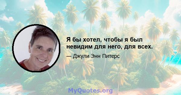 Я бы хотел, чтобы я был невидим для него, для всех.