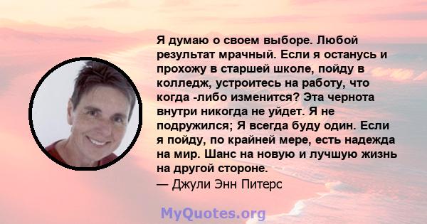 Я думаю о своем выборе. Любой результат мрачный. Если я останусь и прохожу в старшей школе, пойду в колледж, устроитесь на работу, что когда -либо изменится? Эта чернота внутри никогда не уйдет. Я не подружился; Я