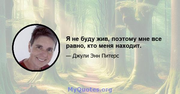 Я не буду жив, поэтому мне все равно, кто меня находит.